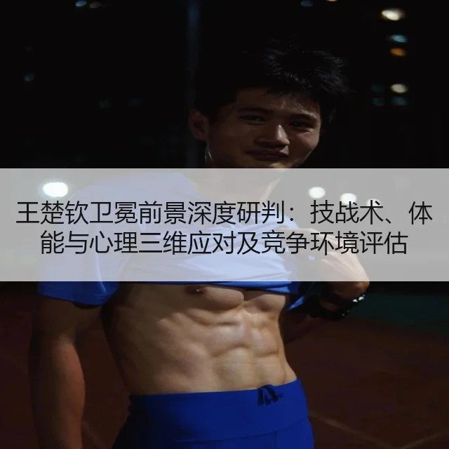 王楚钦卫冕前景深度研判：技战术、体能与心理三维应对及竞争环境评估