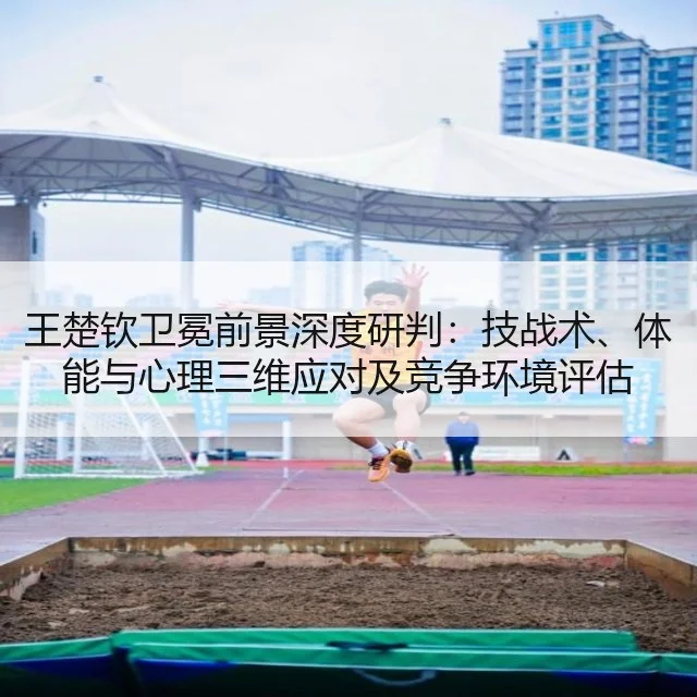 王楚钦卫冕前景深度研判：技战术、体能与心理三维应对及竞争环境评估